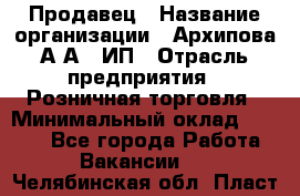 Продавец › Название организации ­ Архипова А.А., ИП › Отрасль предприятия ­ Розничная торговля › Минимальный оклад ­ 6 000 - Все города Работа » Вакансии   . Челябинская обл.,Пласт г.